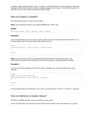 A cookie is often used to identify a user. A cookie is a small file that the server embeds on the user's
computer. Each time the same computer requests a page with a browser, it will send the cookie too.
With PHP, you can both create and retrieve cookie values.

How to Create a Cookie?
The setcookie() function is used to set a cookie.
Note: The setcookie() function must appear BEFORE the <html> tag.

Syntax
setcookie(name, value, expire, path, domain);

Example 1
In the example below, we will create a cookie named "user" and assign the value "Alex Porter" to it.
We also specify that the cookie should expire after one hour:

<?php
setcookie("user", "Alex Porter", time()+3600);
?>
<html>
.....
Note: The value of the cookie is automatically URLencoded when sending the cookie, and
automatically decoded when received (to prevent URLencoding, use setrawcookie() instead).

Example 2
You can also set the expiration time of the cookie in another way. It may be easier than using
seconds.

<?php
$expire=time()+60*60*24*30;
setcookie("user", "Alex Porter", $expire);
?>
<html>
.....
In the example above the expiration time is set to a month (60 sec * 60 min * 24 hours * 30 days).

How to Retrieve a Cookie Value?
The PHP $_COOKIE variable is used to retrieve a cookie value.
In the example below, we retrieve the value of the cookie named "user" and display it on a page:

 