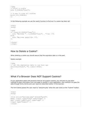<?php
// Print a cookie
echo $_COOKIE["user"];
// A way to view all cookies
print_r($_COOKIE);
?>
In the following example we use the isset() function to find out if a cookie has been set:

<html>
<body>
<?php
if (isset($_COOKIE["user"]))
echo "Welcome " . $_COOKIE["user"] . "!<br />";
else
echo "Welcome guest!<br />";
?>
</body>
</html>

How to Delete a Cookie?
When deleting a cookie you should assure that the expiration date is in the past.
Delete example:

<?php
// set the expiration date to one hour ago
setcookie("user", "", time()-3600);
?>

What if a Browser Does NOT Support Cookies?
If your application deals with browsers that do not support cookies, you will have to use other
methods to pass information from one page to another in your application. One method is to pass the
data through forms (forms and user input are described earlier in this tutorial).
The form below passes the user input to "welcome.php" when the user clicks on the "Submit" button:

<html>
<body>
<form action="welcome.php" method="post">
Name: <input type="text" name="name" />
Age: <input type="text" name="age" />
<input type="submit" />
</form>

 