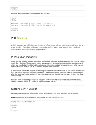 </body>
</html>
Retrieve the values in the "welcome.php" file like this:

<html>
<body>
Welcome <?php echo $_POST["name"]; ?>.<br />
You are <?php echo $_POST["age"]; ?> years old.
</body>
</html>

PHP Sessions
A PHP session variable is used to store information about, or change settings for a
user session. Session variables hold information about one single user, and are
available to all pages in one application.

PHP Session Variables
When you are working with an application, you open it, do some changes and then you close it. This is
much like a Session. The computer knows who you are. It knows when you start the application and
when you end. But on the internet there is one problem: the web server does not know who you are
and what you do because the HTTP address doesn't maintain state.
A PHP session solves this problem by allowing you to store user information on the server for later use
(i.e. username, shopping items, etc). However, session information is temporary and will be deleted
after the user has left the website. If you need a permanent storage you may want to store the data
in a database.
Sessions work by creating a unique id (UID) for each visitor and store variables based on this UID.
The UID is either stored in a cookie or is propagated in the URL.

Starting a PHP Session
Before you can store user information in your PHP session, you must first start up the session.
Note: The session_start() function must appear BEFORE the <html> tag:

<?php session_start(); ?>
<html>
<body>
</body>

 