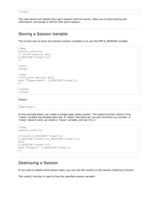 </html>
The code above will register the user's session with the server, allow you to start saving user
information, and assign a UID for that user's session.

Storing a Session Variable
The correct way to store and retrieve session variables is to use the PHP $_SESSION variable:

<?php
session_start();
// store session data
$_SESSION['views']=1;
?>
<html>
<body>
<?php
//retrieve session data
echo "Pageviews=". $_SESSION['views'];
?>
</body>
</html>
Output:

Pageviews=1
In the example below, we create a simple page-views counter. The isset() function checks if the
"views" variable has already been set. If "views" has been set, we can increment our counter. If
"views" doesn't exist, we create a "views" variable, and set it to 1:

<?php
session_start();
if(isset($_SESSION['views']))
$_SESSION['views']=$_SESSION['views']+1;
else
$_SESSION['views']=1;
echo "Views=". $_SESSION['views'];
?>

Destroying a Session
If you wish to delete some session data, you can use the unset() or the session_destroy() function.
The unset() function is used to free the specified session variable:

 
