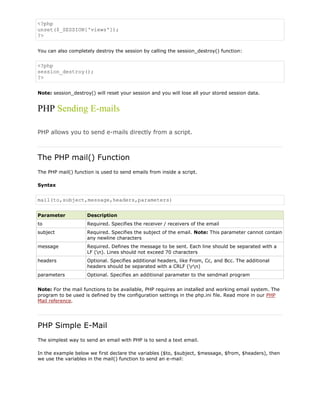 <?php
unset($_SESSION['views']);
?>
You can also completely destroy the session by calling the session_destroy() function:

<?php
session_destroy();
?>
Note: session_destroy() will reset your session and you will lose all your stored session data.

PHP Sending E-mails
PHP allows you to send e-mails directly from a script.

The PHP mail() Function
The PHP mail() function is used to send emails from inside a script.
Syntax

mail(to,subject,message,headers,parameters)
Parameter

Description

to

Required. Specifies the receiver / receivers of the email

subject

Required. Specifies the subject of the email. Note: This parameter cannot contain
any newline characters

message

Required. Defines the message to be sent. Each line should be separated with a
LF (n). Lines should not exceed 70 characters

headers

Optional. Specifies additional headers, like From, Cc, and Bcc. The additional
headers should be separated with a CRLF (rn)

parameters

Optional. Specifies an additional parameter to the sendmail program

Note: For the mail functions to be available, PHP requires an installed and working email system. The
program to be used is defined by the configuration settings in the php.ini file. Read more in our PHP
Mail reference.

PHP Simple E-Mail
The simplest way to send an email with PHP is to send a text email.
In the example below we first declare the variables ($to, $subject, $message, $from, $headers), then
we use the variables in the mail() function to send an e-mail:

 