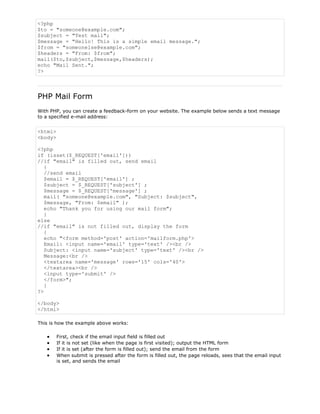 <?php
$to = "someone@example.com";
$subject = "Test mail";
$message = "Hello! This is a simple email message.";
$from = "someonelse@example.com";
$headers = "From: $from";
mail($to,$subject,$message,$headers);
echo "Mail Sent.";
?>

PHP Mail Form
With PHP, you can create a feedback-form on your website. The example below sends a text message
to a specified e-mail address:

<html>
<body>
<?php
if (isset($_REQUEST['email']))
//if "email" is filled out, send email
{
//send email
$email = $_REQUEST['email'] ;
$subject = $_REQUEST['subject'] ;
$message = $_REQUEST['message'] ;
mail( "someone@example.com", "Subject: $subject",
$message, "From: $email" );
echo "Thank you for using our mail form";
}
else
//if "email" is not filled out, display the form
{
echo "<form method='post' action='mailform.php'>
Email: <input name='email' type='text' /><br />
Subject: <input name='subject' type='text' /><br />
Message:<br />
<textarea name='message' rows='15' cols='40'>
</textarea><br />
<input type='submit' />
</form>";
}
?>
</body>
</html>
This is how the example above works:
First, check if the email input field is filled out
If it is not set (like when the page is first visited); output the HTML form
If it is set (after the form is filled out); send the email from the form
When submit is pressed after the form is filled out, the page reloads, sees that the email input
is set, and sends the email

 