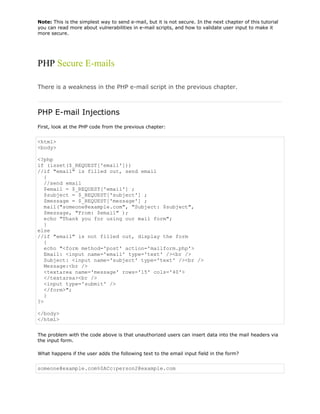 Note: This is the simplest way to send e-mail, but it is not secure. In the next chapter of this tutorial
you can read more about vulnerabilities in e-mail scripts, and how to validate user input to make it
more secure.

PHP Secure E-mails
There is a weakness in the PHP e-mail script in the previous chapter.

PHP E-mail Injections
First, look at the PHP code from the previous chapter:

<html>
<body>
<?php
if (isset($_REQUEST['email']))
//if "email" is filled out, send email
{
//send email
$email = $_REQUEST['email'] ;
$subject = $_REQUEST['subject'] ;
$message = $_REQUEST['message'] ;
mail("someone@example.com", "Subject: $subject",
$message, "From: $email" );
echo "Thank you for using our mail form";
}
else
//if "email" is not filled out, display the form
{
echo "<form method='post' action='mailform.php'>
Email: <input name='email' type='text' /><br />
Subject: <input name='subject' type='text' /><br />
Message:<br />
<textarea name='message' rows='15' cols='40'>
</textarea><br />
<input type='submit' />
</form>";
}
?>
</body>
</html>
The problem with the code above is that unauthorized users can insert data into the mail headers via
the input form.
What happens if the user adds the following text to the email input field in the form?

someone@example.com%0ACc:person2@example.com

 