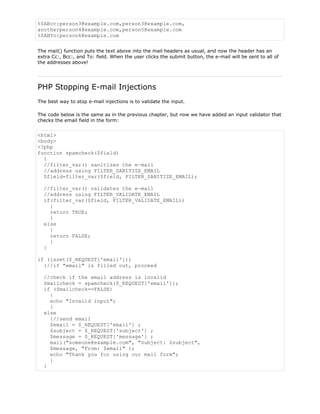 %0ABcc:person3@example.com,person3@example.com,
anotherperson4@example.com,person5@example.com
%0ABTo:person6@example.com
The mail() function puts the text above into the mail headers as usual, and now the header has an
extra Cc:, Bcc:, and To: field. When the user clicks the submit button, the e-mail will be sent to all of
the addresses above!

PHP Stopping E-mail Injections
The best way to stop e-mail injections is to validate the input.
The code below is the same as in the previous chapter, but now we have added an input validator that
checks the email field in the form:

<html>
<body>
<?php
function spamcheck($field)
{
//filter_var() sanitizes the e-mail
//address using FILTER_SANITIZE_EMAIL
$field=filter_var($field, FILTER_SANITIZE_EMAIL);
//filter_var() validates the e-mail
//address using FILTER_VALIDATE_EMAIL
if(filter_var($field, FILTER_VALIDATE_EMAIL))
{
return TRUE;
}
else
{
return FALSE;
}
}
if (isset($_REQUEST['email']))
{//if "email" is filled out, proceed
//check if the email address is invalid
$mailcheck = spamcheck($_REQUEST['email']);
if ($mailcheck==FALSE)
{
echo "Invalid input";
}
else
{//send email
$email = $_REQUEST['email'] ;
$subject = $_REQUEST['subject'] ;
$message = $_REQUEST['message'] ;
mail("someone@example.com", "Subject: $subject",
$message, "From: $email" );
echo "Thank you for using our mail form";
}
}

 