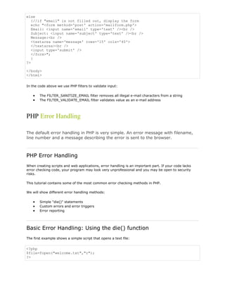 else
{//if "email" is not filled out, display the form
echo "<form method='post' action='mailform.php'>
Email: <input name='email' type='text' /><br />
Subject: <input name='subject' type='text' /><br />
Message:<br />
<textarea name='message' rows='15' cols='40'>
</textarea><br />
<input type='submit' />
</form>";
}
?>
</body>
</html>
In the code above we use PHP filters to validate input:
The FILTER_SANITIZE_EMAIL filter removes all illegal e-mail characters from a string
The FILTER_VALIDATE_EMAIL filter validates value as an e-mail address

PHP Error Handling
The default error handling in PHP is very simple. An error message with filename,
line number and a message describing the error is sent to the browser.

PHP Error Handling
When creating scripts and web applications, error handling is an important part. If your code lacks
error checking code, your program may look very unprofessional and you may be open to security
risks.
This tutorial contains some of the most common error checking methods in PHP.
We will show different error handling methods:
Simple "die()" statements
Custom errors and error triggers
Error reporting

Basic Error Handling: Using the die() function
The first example shows a simple script that opens a text file:

<?php
$file=fopen("welcome.txt","r");
?>

 