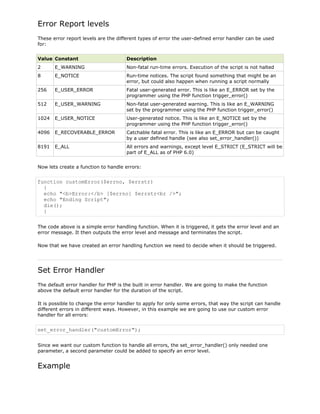 Error Report levels
These error report levels are the different types of error the user-defined error handler can be used
for:
Value Constant

Description

2

E_WARNING

Non-fatal run-time errors. Execution of the script is not halted

8

E_NOTICE

Run-time notices. The script found something that might be an
error, but could also happen when running a script normally

256

E_USER_ERROR

Fatal user-generated error. This is like an E_ERROR set by the
programmer using the PHP function trigger_error()

512

E_USER_WARNING

Non-fatal user-generated warning. This is like an E_WARNING
set by the programmer using the PHP function trigger_error()

1024

E_USER_NOTICE

User-generated notice. This is like an E_NOTICE set by the
programmer using the PHP function trigger_error()

4096

E_RECOVERABLE_ERROR

Catchable fatal error. This is like an E_ERROR but can be caught
by a user defined handle (see also set_error_handler())

8191

E_ALL

All errors and warnings, except level E_STRICT (E_STRICT will be
part of E_ALL as of PHP 6.0)

Now lets create a function to handle errors:

function customError($errno, $errstr)
{
echo "<b>Error:</b> [$errno] $errstr<br />";
echo "Ending Script";
die();
}
The code above is a simple error handling function. When it is triggered, it gets the error level and an
error message. It then outputs the error level and message and terminates the script.
Now that we have created an error handling function we need to decide when it should be triggered.

Set Error Handler
The default error handler for PHP is the built in error handler. We are going to make the function
above the default error handler for the duration of the script.
It is possible to change the error handler to apply for only some errors, that way the script can handle
different errors in different ways. However, in this example we are going to use our custom error
handler for all errors:

set_error_handler("customError");
Since we want our custom function to handle all errors, the set_error_handler() only needed one
parameter, a second parameter could be added to specify an error level.

Example

 