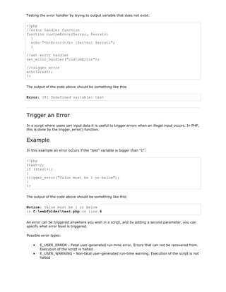 Testing the error handler by trying to output variable that does not exist:

<?php
//error handler function
function customError($errno, $errstr)
{
echo "<b>Error:</b> [$errno] $errstr";
}
//set error handler
set_error_handler("customError");
//trigger error
echo($test);
?>
The output of the code above should be something like this:

Error: [8] Undefined variable: test

Trigger an Error
In a script where users can input data it is useful to trigger errors when an illegal input occurs. In PHP,
this is done by the trigger_error() function.

Example
In this example an error occurs if the "test" variable is bigger than "1":

<?php
$test=2;
if ($test>1)
{
trigger_error("Value must be 1 or below");
}
?>
The output of the code above should be something like this:

Notice: Value must be 1 or below
in C:webfoldertest.php on line 6
An error can be triggered anywhere you wish in a script, and by adding a second parameter, you can
specify what error level is triggered.
Possible error types:
E_USER_ERROR - Fatal user-generated run-time error. Errors that can not be recovered from.
Execution of the script is halted
E_USER_WARNING - Non-fatal user-generated run-time warning. Execution of the script is not
halted

 