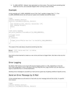 E_USER_NOTICE - Default. User-generated run-time notice. The script found something that
might be an error, but could also happen when running a script normally

Example
In this example an E_USER_WARNING occurs if the "test" variable is bigger than "1". If an
E_USER_WARNING occurs we will use our custom error handler and end the script:

<?php
//error handler function
function customError($errno, $errstr)
{
echo "<b>Error:</b> [$errno] $errstr<br />";
echo "Ending Script";
die();
}
//set error handler
set_error_handler("customError",E_USER_WARNING);
//trigger error
$test=2;
if ($test>1)
{
trigger_error("Value must be 1 or below",E_USER_WARNING);
}
?>
The output of the code above should be something like this:

Error: [512] Value must be 1 or below
Ending Script
Now that we have learned to create our own errors and how to trigger them, lets take a look at error
logging.

Error Logging
By default, PHP sends an error log to the servers logging system or a file, depending on how the
error_log configuration is set in the php.ini file. By using the error_log() function you can send error
logs to a specified file or a remote destination.
Sending errors messages to yourself by e-mail can be a good way of getting notified of specific errors.

Send an Error Message by E-Mail
In the example below we will send an e-mail with an error message and end the script, if a specific
error occurs:

<?php
//error handler function
function customError($errno, $errstr)

 