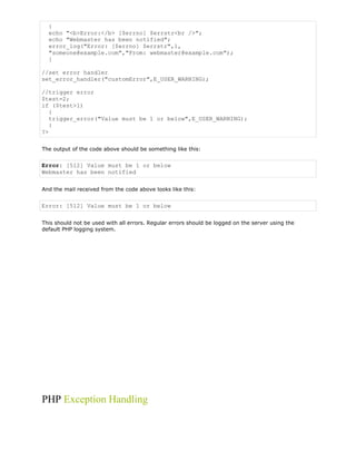 {
echo "<b>Error:</b> [$errno] $errstr<br />";
echo "Webmaster has been notified";
error_log("Error: [$errno] $errstr",1,
"someone@example.com","From: webmaster@example.com");
}
//set error handler
set_error_handler("customError",E_USER_WARNING);
//trigger error
$test=2;
if ($test>1)
{
trigger_error("Value must be 1 or below",E_USER_WARNING);
}
?>
The output of the code above should be something like this:

Error: [512] Value must be 1 or below
Webmaster has been notified
And the mail received from the code above looks like this:

Error: [512] Value must be 1 or below
This should not be used with all errors. Regular errors should be logged on the server using the
default PHP logging system.

PHP Exception Handling

 