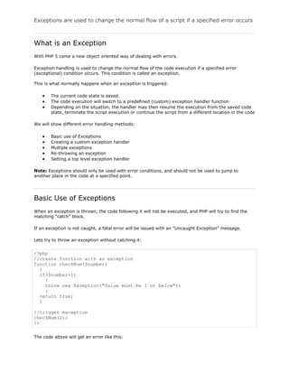 Exceptions are used to change the normal flow of a script if a specified error occurs

What is an Exception
With PHP 5 came a new object oriented way of dealing with errors.
Exception handling is used to change the normal flow of the code execution if a specified error
(exceptional) condition occurs. This condition is called an exception.
This is what normally happens when an exception is triggered:
The current code state is saved
The code execution will switch to a predefined (custom) exception handler function
Depending on the situation, the handler may then resume the execution from the saved code
state, terminate the script execution or continue the script from a different location in the code
We will show different error handling methods:
Basic use of Exceptions
Creating a custom exception handler
Multiple exceptions
Re-throwing an exception
Setting a top level exception handler
Note: Exceptions should only be used with error conditions, and should not be used to jump to
another place in the code at a specified point.

Basic Use of Exceptions
When an exception is thrown, the code following it will not be executed, and PHP will try to find the
matching "catch" block.
If an exception is not caught, a fatal error will be issued with an "Uncaught Exception" message.
Lets try to throw an exception without catching it:

<?php
//create function with an exception
function checkNum($number)
{
if($number>1)
{
throw new Exception("Value must be 1 or below");
}
return true;
}
//trigger exception
checkNum(2);
?>
The code above will get an error like this:

 
