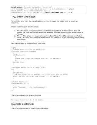 Fatal error:
with message
Stack trace:
checkNum(28)

Uncaught exception 'Exception'
'Value must be 1 or below' in C:webfoldertest.php:6
#0 C:webfoldertest.php(12):
#1 {main} thrown in C:webfoldertest.php on line 6

Try, throw and catch
To avoid the error from the example above, we need to create the proper code to handle an
exception.
Proper exception code should include:
1. Try - A function using an exception should be in a "try" block. If the exception does not
trigger, the code will continue as normal. However if the exception triggers, an exception is
"thrown"
2. Throw - This is how you trigger an exception. Each "throw" must have at least one "catch"
3. Catch - A "catch" block retrieves an exception and creates an object containing the exception
information
Lets try to trigger an exception with valid code:

<?php
//create function with an exception
function checkNum($number)
{
if($number>1)
{
throw new Exception("Value must be 1 or below");
}
return true;
}
//trigger exception in a "try" block
try
{
checkNum(2);
//If the exception is thrown, this text will not be shown
echo 'If you see this, the number is 1 or below';
}
//catch exception
catch(Exception $e)
{
echo 'Message: ' .$e->getMessage();
}
?>
The code above will get an error like this:

Message: Value must be 1 or below

Example explained:
The code above throws an exception and catches it:

 