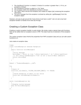1. The checkNum() function is created. It checks if a number is greater than 1. If it is, an
exception is thrown
2. The checkNum() function is called in a "try" block
3. The exception within the checkNum() function is thrown
4. The "catch" block retrives the exception and creates an object ($e) containing the exception
information
5. The error message from the exception is echoed by calling $e->getMessage() from the
exception object
However, one way to get around the "every throw must have a catch" rule is to set a top level
exception handler to handle errors that slip through.

Creating a Custom Exception Class
Creating a custom exception handler is quite simple. We simply create a special class with functions
that can be called when an exception occurs in PHP. The class must be an extension of the exception
class.
The custom exception class inherits the properties from PHP's exception class and you can add custom
functions to it.
Lets create an exception class:

<?php
class customException extends Exception
{
public function errorMessage()
{
//error message
$errorMsg = 'Error on line '.$this->getLine().' in '.$this->getFile()
.': <b>'.$this->getMessage().'</b> is not a valid E-Mail address';
return $errorMsg;
}
}
$email = "someone@example...com";
try
{
//check if
if(filter_var($email, FILTER_VALIDATE_EMAIL) === FALSE)
{
//throw exception if email is not valid
throw new customException($email);
}
}
catch (customException $e)
{
//display custom message
echo $e->errorMessage();
}
?>

 