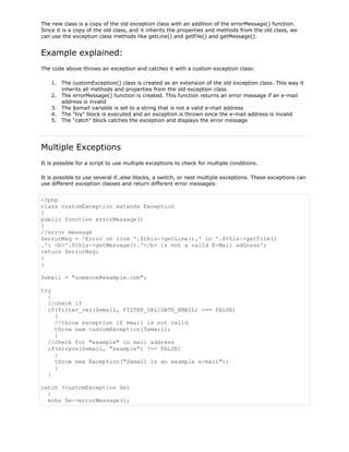 The new class is a copy of the old exception class with an addition of the errorMessage() function.
Since it is a copy of the old class, and it inherits the properties and methods from the old class, we
can use the exception class methods like getLine() and getFile() and getMessage().

Example explained:
The code above throws an exception and catches it with a custom exception class:
1. The customException() class is created as an extension of the old exception class. This way it
inherits all methods and properties from the old exception class
2. The errorMessage() function is created. This function returns an error message if an e-mail
address is invalid
3. The $email variable is set to a string that is not a valid e-mail address
4. The "try" block is executed and an exception is thrown since the e-mail address is invalid
5. The "catch" block catches the exception and displays the error message

Multiple Exceptions
It is possible for a script to use multiple exceptions to check for multiple conditions.
It is possible to use several if..else blocks, a switch, or nest multiple exceptions. These exceptions can
use different exception classes and return different error messages:

<?php
class customException extends Exception
{
public function errorMessage()
{
//error message
$errorMsg = 'Error on line '.$this->getLine().' in '.$this->getFile()
.': <b>'.$this->getMessage().'</b> is not a valid E-Mail address';
return $errorMsg;
}
}
$email = "someone@example.com";
try
{
//check if
if(filter_var($email, FILTER_VALIDATE_EMAIL) === FALSE)
{
//throw exception if email is not valid
throw new customException($email);
}
//check for "example" in mail address
if(strpos($email, "example") !== FALSE)
{
throw new Exception("$email is an example e-mail");
}
}
catch (customException $e)
{
echo $e->errorMessage();

 