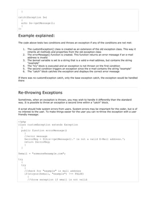 }
catch(Exception $e)
{
echo $e->getMessage();
}
?>

Example explained:
The code above tests two conditions and throws an exception if any of the conditions are not met:
1. The customException() class is created as an extension of the old exception class. This way it
inherits all methods and properties from the old exception class
2. The errorMessage() function is created. This function returns an error message if an e-mail
address is invalid
3. The $email variable is set to a string that is a valid e-mail address, but contains the string
"example"
4. The "try" block is executed and an exception is not thrown on the first condition
5. The second condition triggers an exception since the e-mail contains the string "example"
6. The "catch" block catches the exception and displays the correct error message
If there was no customException catch, only the base exception catch, the exception would be handled
there

Re-throwing Exceptions
Sometimes, when an exception is thrown, you may wish to handle it differently than the standard
way. It is possible to throw an exception a second time within a "catch" block.
A script should hide system errors from users. System errors may be important for the coder, but is of
no interest to the user. To make things easier for the user you can re-throw the exception with a user
friendly message:

<?php
class customException extends Exception
{
public function errorMessage()
{
//error message
$errorMsg = $this->getMessage().' is not a valid E-Mail address.';
return $errorMsg;
}
}
$email = "someone@example.com";
try
{
try
{
//check for "example" in mail address
if(strpos($email, "example") !== FALSE)
{
//throw exception if email is not valid

 