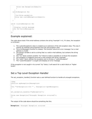 throw new Exception($email);
}
}
catch(Exception $e)
{
//re-throw exception
throw new customException($email);
}
}
catch (customException $e)
{
//display custom message
echo $e->errorMessage();
}
?>

Example explained:
The code above tests if the email-address contains the string "example" in it, if it does, the exception
is re-thrown:
1. The customException() class is created as an extension of the old exception class. This way it
inherits all methods and properties from the old exception class
2. The errorMessage() function is created. This function returns an error message if an e-mail
address is invalid
3. The $email variable is set to a string that is a valid e-mail address, but contains the string
"example"
4. The "try" block contains another "try" block to make it possible to re-throw the exception
5. The exception is triggered since the e-mail contains the string "example"
6. The "catch" block catches the exception and re-throws a "customException"
7. The "customException" is caught and displays an error message
If the exception is not caught in its current "try" block, it will search for a catch block on "higher
levels".

Set a Top Level Exception Handler
The set_exception_handler() function sets a user-defined function to handle all uncaught exceptions.

<?php
function myException($exception)
{
echo "<b>Exception:</b> " , $exception->getMessage();
}
set_exception_handler('myException');
throw new Exception('Uncaught Exception occurred');
?>
The output of the code above should be something like this:

Exception: Uncaught Exception occurred

 