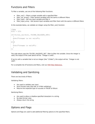 Functions and Filters
To filter a variable, use one of the following filter functions:
filter_var() - Filters a single variable with a specified filter
filter_var_array() - Filter several variables with the same or different filters
filter_input - Get one input variable and filter it
filter_input_array - Get several input variables and filter them with the same or different filters
In the example below, we validate an integer using the filter_var() function:

<?php
$int = 123;
if(!filter_var($int, FILTER_VALIDATE_INT))
{
echo("Integer is not valid");
}
else
{
echo("Integer is valid");
}
?>
The code above uses the "FILTER_VALIDATE_INT" filter to filter the variable. Since the integer is
valid, the output of the code above will be: "Integer is valid".
If we try with a variable that is not an integer (like "123abc"), the output will be: "Integer is not
valid".
For a complete list of functions and filters, visit our PHP Filter Reference.

Validating and Sanitizing
There are two kinds of filters:
Validating filters:
Are used to validate user input
Strict format rules (like URL or E-Mail validating)
Returns the expected type on success or FALSE on failure
Sanitizing filters:
Are used to allow or disallow specified characters in a string
No data format rules
Always return the string

Options and Flags
Options and flags are used to add additional filtering options to the specified filters.

 