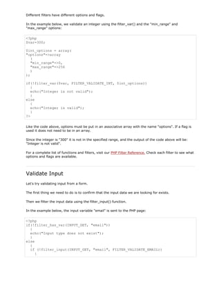 Different filters have different options and flags.
In the example below, we validate an integer using the filter_var() and the "min_range" and
"max_range" options:

<?php
$var=300;
$int_options = array(
"options"=>array
(
"min_range"=>0,
"max_range"=>256
)
);
if(!filter_var($var, FILTER_VALIDATE_INT, $int_options))
{
echo("Integer is not valid");
}
else
{
echo("Integer is valid");
}
?>
Like the code above, options must be put in an associative array with the name "options". If a flag is
used it does not need to be in an array.
Since the integer is "300" it is not in the specified range, and the output of the code above will be:
"Integer is not valid".
For a complete list of functions and filters, visit our PHP Filter Reference. Check each filter to see what
options and flags are available.

Validate Input
Let's try validating input from a form.
The first thing we need to do is to confirm that the input data we are looking for exists.
Then we filter the input data using the filter_input() function.
In the example below, the input variable "email" is sent to the PHP page:

<?php
if(!filter_has_var(INPUT_GET, "email"))
{
echo("Input type does not exist");
}
else
{
if (!filter_input(INPUT_GET, "email", FILTER_VALIDATE_EMAIL))
{

 