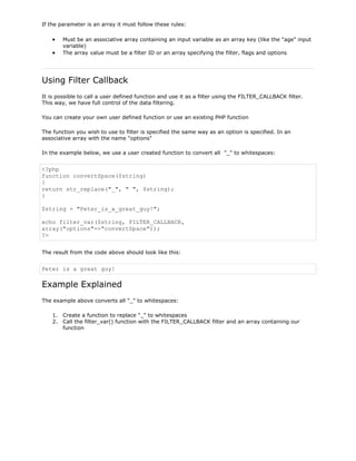 If the parameter is an array it must follow these rules:
Must be an associative array containing an input variable as an array key (like the "age" input
variable)
The array value must be a filter ID or an array specifying the filter, flags and options

Using Filter Callback
It is possible to call a user defined function and use it as a filter using the FILTER_CALLBACK filter.
This way, we have full control of the data filtering.
You can create your own user defined function or use an existing PHP function
The function you wish to use to filter is specified the same way as an option is specified. In an
associative array with the name "options"
In the example below, we use a user created function to convert all "_" to whitespaces:

<?php
function convertSpace($string)
{
return str_replace("_", " ", $string);
}
$string = "Peter_is_a_great_guy!";
echo filter_var($string, FILTER_CALLBACK,
array("options"=>"convertSpace"));
?>
The result from the code above should look like this:

Peter is a great guy!

Example Explained
The example above converts all "_" to whitespaces:
1. Create a function to replace "_" to whitespaces
2. Call the filter_var() function with the FILTER_CALLBACK filter and an array containing our
function

 