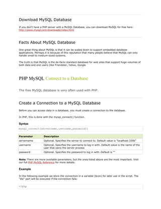 Download MySQL Database
If you don't have a PHP server with a MySQL Database, you can download MySQL for free here:
http://www.mysql.com/downloads/index.html

Facts About MySQL Database
One great thing about MySQL is that it can be scaled down to support embedded database
applications. Perhaps it is because of this reputation that many people believe that MySQL can only
handle small to medium-sized systems.
The truth is that MySQL is the de-facto standard database for web sites that support huge volumes of
both data and end users (like Friendster, Yahoo, Google

PHP MySQL Connect to a Database
The free MySQL database is very often used with PHP.

Create a Connection to a MySQL Database
Before you can access data in a database, you must create a connection to the database.
In PHP, this is done with the mysql_connect() function.

Syntax
mysql_connect(servername,username,password);
Parameter

Description

servername

Optional. Specifies the server to connect to. Default value is "localhost:3306"

username

Optional. Specifies the username to log in with. Default value is the name of the
user that owns the server process

password

Optional. Specifies the password to log in with. Default is ""

Note: There are more available parameters, but the ones listed above are the most important. Visit
our full PHP MySQL Reference for more details.

Example
In the following example we store the connection in a variable ($con) for later use in the script. The
"die" part will be executed if the connection fails:

<?php

 