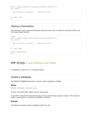 $con = mysql_connect("localhost","peter","abc123");
if (!$con)
{
die('Could not connect: ' . mysql_error());
}
// some code
?>

Closing a Connection
The connection will be closed automatically when the script ends. To close the connection before, use
the mysql_close() function:

<?php
$con = mysql_connect("localhost","peter","abc123");
if (!$con)
{
die('Could not connect: ' . mysql_error());
}
// some code
mysql_close($con);
?>

PHP MySQL Create Database and Tables
A database holds one or multiple tables.

Create a Database
The CREATE DATABASE statement is used to create a database in MySQL.

Syntax
CREATE DATABASE database_name
To learn more about SQL, please visit our SQL tutorial.
To get PHP to execute the statement above we must use the mysql_query() function. This function is
used to send a query or command to a MySQL connection.

Example
The following example creates a database called "my_db":

 
