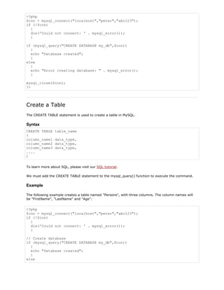 <?php
$con = mysql_connect("localhost","peter","abc123");
if (!$con)
{
die('Could not connect: ' . mysql_error());
}
if (mysql_query("CREATE DATABASE my_db",$con))
{
echo "Database created";
}
else
{
echo "Error creating database: " . mysql_error();
}
mysql_close($con);
?>

Create a Table
The CREATE TABLE statement is used to create a table in MySQL.

Syntax
CREATE TABLE
(
column_name1
column_name2
column_name3
....
)

table_name
data_type,
data_type,
data_type,

To learn more about SQL, please visit our SQL tutorial.
We must add the CREATE TABLE statement to the mysql_query() function to execute the command.

Example
The following example creates a table named "Persons", with three columns. The column names will
be "FirstName", "LastName" and "Age":

<?php
$con = mysql_connect("localhost","peter","abc123");
if (!$con)
{
die('Could not connect: ' . mysql_error());
}
// Create database
if (mysql_query("CREATE DATABASE my_db",$con))
{
echo "Database created";
}
else

 