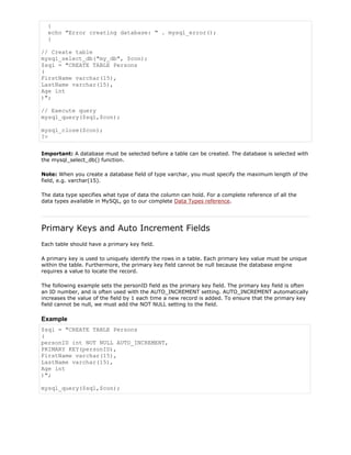 {
echo "Error creating database: " . mysql_error();
}
// Create table
mysql_select_db("my_db", $con);
$sql = "CREATE TABLE Persons
(
FirstName varchar(15),
LastName varchar(15),
Age int
)";
// Execute query
mysql_query($sql,$con);
mysql_close($con);
?>
Important: A database must be selected before a table can be created. The database is selected with
the mysql_select_db() function.
Note: When you create a database field of type varchar, you must specify the maximum length of the
field, e.g. varchar(15).
The data type specifies what type of data the column can hold. For a complete reference of all the
data types available in MySQL, go to our complete Data Types reference.

Primary Keys and Auto Increment Fields
Each table should have a primary key field.
A primary key is used to uniquely identify the rows in a table. Each primary key value must be unique
within the table. Furthermore, the primary key field cannot be null because the database engine
requires a value to locate the record.
The following example sets the personID field as the primary key field. The primary key field is often
an ID number, and is often used with the AUTO_INCREMENT setting. AUTO_INCREMENT automatically
increases the value of the field by 1 each time a new record is added. To ensure that the primary key
field cannot be null, we must add the NOT NULL setting to the field.

Example
$sql = "CREATE TABLE Persons
(
personID int NOT NULL AUTO_INCREMENT,
PRIMARY KEY(personID),
FirstName varchar(15),
LastName varchar(15),
Age int
)";
mysql_query($sql,$con);

 