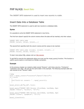 PHP MySQL Insert Into
The INSERT INTO statement is used to insert new records in a table.

Insert Data Into a Database Table
The INSERT INTO statement is used to add new records to a database table.

Syntax
It is possible to write the INSERT INTO statement in two forms.
The first form doesn't specify the column names where the data will be inserted, only their values:

INSERT INTO table_name
VALUES (value1, value2, value3,...)
The second form specifies both the column names and the values to be inserted:

INSERT INTO table_name (column1, column2, column3,...)
VALUES (value1, value2, value3,...)
To learn more about SQL, please visit our SQL tutorial.
To get PHP to execute the statements above we must use the mysql_query() function. This function is
used to send a query or command to a MySQL connection.

Example
In the previous chapter we created a table named "Persons", with three columns; "Firstname",
"Lastname" and "Age". We will use the same table in this example. The following example adds two
new records to the "Persons" table:

<?php
$con = mysql_connect("localhost","peter","abc123");
if (!$con)
{
die('Could not connect: ' . mysql_error());
}
mysql_select_db("my_db", $con);
mysql_query("INSERT INTO Persons (FirstName, LastName, Age)
VALUES ('Peter', 'Griffin', '35')");
mysql_query("INSERT INTO Persons (FirstName, LastName, Age)
VALUES ('Glenn', 'Quagmire', '33')");
mysql_close($con);

 