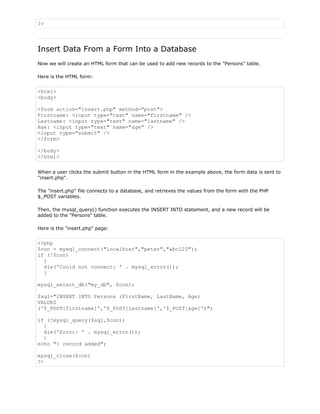 ?>

Insert Data From a Form Into a Database
Now we will create an HTML form that can be used to add new records to the "Persons" table.
Here is the HTML form:

<html>
<body>
<form action="insert.php" method="post">
Firstname: <input type="text" name="firstname" />
Lastname: <input type="text" name="lastname" />
Age: <input type="text" name="age" />
<input type="submit" />
</form>
</body>
</html>
When a user clicks the submit button in the HTML form in the example above, the form data is sent to
"insert.php".
The "insert.php" file connects to a database, and retrieves the values from the form with the PHP
$_POST variables.
Then, the mysql_query() function executes the INSERT INTO statement, and a new record will be
added to the "Persons" table.
Here is the "insert.php" page:

<?php
$con = mysql_connect("localhost","peter","abc123");
if (!$con)
{
die('Could not connect: ' . mysql_error());
}
mysql_select_db("my_db", $con);
$sql="INSERT INTO Persons (FirstName, LastName, Age)
VALUES
('$_POST[firstname]','$_POST[lastname]','$_POST[age]')";
if (!mysql_query($sql,$con))
{
die('Error: ' . mysql_error());
}
echo "1 record added";
mysql_close($con)
?>

 