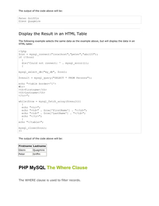 The output of the code above will be:

Peter Griffin
Glenn Quagmire

Display the Result in an HTML Table
The following example selects the same data as the example above, but will display the data in an
HTML table:

<?php
$con = mysql_connect("localhost","peter","abc123");
if (!$con)
{
die('Could not connect: ' . mysql_error());
}
mysql_select_db("my_db", $con);
$result = mysql_query("SELECT * FROM Persons");
echo "<table border='1'>
<tr>
<th>Firstname</th>
<th>Lastname</th>
</tr>";
while($row = mysql_fetch_array($result))
{
echo "<tr>";
echo "<td>" . $row['FirstName'] . "</td>";
echo "<td>" . $row['LastName'] . "</td>";
echo "</tr>";
}
echo "</table>";
mysql_close($con);
?>
The output of the code above will be:
Firstname Lastname
Glenn

Quagmire

Peter

Griffin

PHP MySQL The Where Clause
The WHERE clause is used to filter records.

 