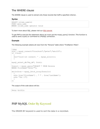 The WHERE clause
The WHERE clause is used to extract only those records that fulfill a specified criterion.

Syntax
SELECT column_name(s)
FROM table_name
WHERE column_name operator value
To learn more about SQL, please visit our SQL tutorial.
To get PHP to execute the statement above we must use the mysql_query() function. This function is
used to send a query or command to a MySQL connection.

Example
The following example selects all rows from the "Persons" table where "FirstName='Peter':

<?php
$con = mysql_connect("localhost","peter","abc123");
if (!$con)
{
die('Could not connect: ' . mysql_error());
}
mysql_select_db("my_db", $con);
$result = mysql_query("SELECT * FROM Persons
WHERE FirstName='Peter'");
while($row = mysql_fetch_array($result))
{
echo $row['FirstName'] . " " . $row['LastName'];
echo "<br />";
}
?>
The output of the code above will be:

Peter Griffin

PHP MySQL Order By Keyword
The ORDER BY keyword is used to sort the data in a recordset.

 