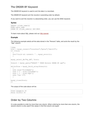 The ORDER BY Keyword
The ORDER BY keyword is used to sort the data in a recordset.
The ORDER BY keyword sort the records in ascending order by default.
If you want to sort the records in a descending order, you can use the DESC keyword.

Syntax
SELECT column_name(s)
FROM table_name
ORDER BY column_name(s) ASC|DESC
To learn more about SQL, please visit our SQL tutorial.

Example
The following example selects all the data stored in the "Persons" table, and sorts the result by the
"Age" column:

<?php
$con = mysql_connect("localhost","peter","abc123");
if (!$con)
{
die('Could not connect: ' . mysql_error());
}
mysql_select_db("my_db", $con);
$result = mysql_query("SELECT * FROM Persons ORDER BY age");
while($row = mysql_fetch_array($result))
{
echo $row['FirstName'];
echo " " . $row['LastName'];
echo " " . $row['Age'];
echo "<br />";
}
mysql_close($con);
?>
The output of the code above will be:

Glenn Quagmire 33
Peter Griffin 35

Order by Two Columns
It is also possible to order by more than one column. When ordering by more than one column, the
second column is only used if the values in the first column are equal:

 