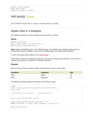 SELECT column_name(s)
FROM table_name
ORDER BY column1, column2

PHP MySQL Update
The UPDATE statement is used to modify data in a table.

Update Data In a Database
The UPDATE statement is used to update existing records in a table.

Syntax
UPDATE table_name
SET column1=value, column2=value2,...
WHERE some_column=some_value
Note: Notice the WHERE clause in the UPDATE syntax. The WHERE clause specifies which record or
records that should be updated. If you omit the WHERE clause, all records will be updated!
To learn more about SQL, please visit our SQL tutorial.
To get PHP to execute the statement above we must use the mysql_query() function. This function is
used to send a query or command to a MySQL connection.

Example
Earlier in the tutorial we created a table named "Persons". Here is how it looks:
FirstName

LastName

Age

Peter

Griffin

35

Glenn

Quagmire

33

The following example updates some data in the "Persons" table:

<?php
$con = mysql_connect("localhost","peter","abc123");
if (!$con)
{
die('Could not connect: ' . mysql_error());
}
mysql_select_db("my_db", $con);
mysql_query("UPDATE Persons SET Age = '36'
WHERE FirstName = 'Peter' AND LastName = 'Griffin'");
mysql_close($con);

 