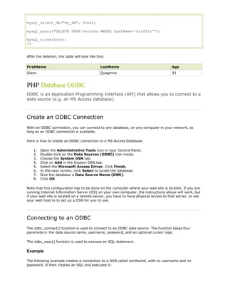 mysql_select_db("my_db", $con);
mysql_query("DELETE FROM Persons WHERE LastName='Griffin'");
mysql_close($con);
?>
After the deletion, the table will look like this:
FirstName

LastName

Age

Glenn

Quagmire

33

PHP Database ODBC
ODBC is an Application Programming Interface (API) that allows you to connect to a
data source (e.g. an MS Access database).

Create an ODBC Connection
With an ODBC connection, you can connect to any database, on any computer in your network, as
long as an ODBC connection is available.
Here is how to create an ODBC connection to a MS Access Database:
1.
2.
3.
4.
5.
6.
7.
8.

Open the Administrative Tools icon in your Control Panel.
Double-click on the Data Sources (ODBC) icon inside.
Choose the System DSN tab.
Click on Add in the System DSN tab.
Select the Microsoft Access Driver. Click Finish.
In the next screen, click Select to locate the database.
Give the database a Data Source Name (DSN).
Click OK.

Note that this configuration has to be done on the computer where your web site is located. If you are
running Internet Information Server (IIS) on your own computer, the instructions above will work, but
if your web site is located on a remote server, you have to have physical access to that server, or ask
your web host to to set up a DSN for you to use.

Connecting to an ODBC
The odbc_connect() function is used to connect to an ODBC data source. The function takes four
parameters: the data source name, username, password, and an optional cursor type.
The odbc_exec() function is used to execute an SQL statement.

Example
The following example creates a connection to a DSN called northwind, with no username and no
password. It then creates an SQL and executes it:

 