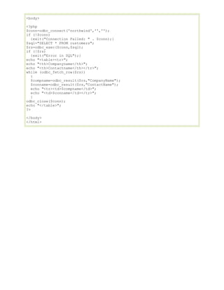 <body>
<?php
$conn=odbc_connect('northwind','','');
if (!$conn)
{exit("Connection Failed: " . $conn);}
$sql="SELECT * FROM customers";
$rs=odbc_exec($conn,$sql);
if (!$rs)
{exit("Error in SQL");}
echo "<table><tr>";
echo "<th>Companyname</th>";
echo "<th>Contactname</th></tr>";
while (odbc_fetch_row($rs))
{
$compname=odbc_result($rs,"CompanyName");
$conname=odbc_result($rs,"ContactName");
echo "<tr><td>$compname</td>";
echo "<td>$conname</td></tr>";
}
odbc_close($conn);
echo "</table>";
?>
</body>
</html>

 