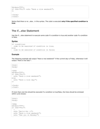 $d=date("D");
if ($d=="Fri") echo "Have a nice weekend!";
?>
</body>
</html>
Notice that there is no ..else.. in this syntax. The code is executed only if the specified condition is
true.

The if...else Statement
Use the if....else statement to execute some code if a condition is true and another code if a condition
is false.

Syntax
if (condition)
code to be executed if condition is true;
else
code to be executed if condition is false;

Example
The following example will output "Have a nice weekend!" if the current day is Friday, otherwise it will
output "Have a nice day!":

<html>
<body>
<?php
$d=date("D");
if ($d=="Fri")
echo "Have a nice weekend!";
else
echo "Have a nice day!";
?>
</body>
</html>
If more than one line should be executed if a condition is true/false, the lines should be enclosed
within curly braces:

<html>
<body>
<?php
$d=date("D");
if ($d=="Fri")
{
echo "Hello!<br />";
echo "Have a nice weekend!";
echo "See you on Monday!";

 