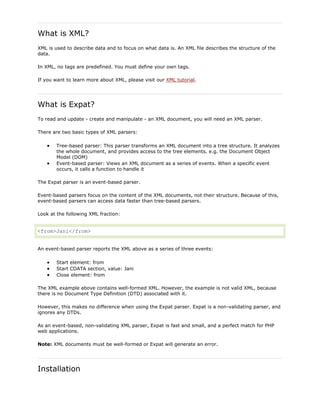 What is XML?
XML is used to describe data and to focus on what data is. An XML file describes the structure of the
data.
In XML, no tags are predefined. You must define your own tags.
If you want to learn more about XML, please visit our XML tutorial.

What is Expat?
To read and update - create and manipulate - an XML document, you will need an XML parser.
There are two basic types of XML parsers:
Tree-based parser: This parser transforms an XML document into a tree structure. It analyzes
the whole document, and provides access to the tree elements. e.g. the Document Object
Model (DOM)
Event-based parser: Views an XML document as a series of events. When a specific event
occurs, it calls a function to handle it
The Expat parser is an event-based parser.
Event-based parsers focus on the content of the XML documents, not their structure. Because of this,
event-based parsers can access data faster than tree-based parsers.
Look at the following XML fraction:

<from>Jani</from>
An event-based parser reports the XML above as a series of three events:
Start element: from
Start CDATA section, value: Jani
Close element: from
The XML example above contains well-formed XML. However, the example is not valid XML, because
there is no Document Type Definition (DTD) associated with it.
However, this makes no difference when using the Expat parser. Expat is a non-validating parser, and
ignores any DTDs.
As an event-based, non-validating XML parser, Expat is fast and small, and a perfect match for PHP
web applications.
Note: XML documents must be well-formed or Expat will generate an error.

Installation

 