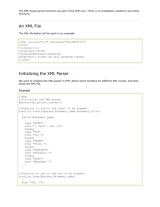 The XML Expat parser functions are part of the PHP core. There is no installation needed to use these
functions.

An XML File
The XML file below will be used in our example:

<?xml version="1.0" encoding="ISO-8859-1"?>
<note>
<to>Love</to>
<from>Jani</from>
<heading>Reminder</heading>
<body>Don't forget me this weekend!</body>
</note>

Initializing the XML Parser
We want to initialize the XML parser in PHP, define some handlers for different XML events, and then
parse the XML file.

Example
<?php
//Initialize the XML parser
$parser=xml_parser_create();
//Function to use at the start of an element
function start($parser,$element_name,$element_attrs)
{
switch($element_name)
{
case "NOTE":
echo "-- Note --<br />";
break;
case "TO":
echo "To: ";
break;
case "FROM":
echo "From: ";
break;
case "HEADING":
echo "Heading: ";
break;
case "BODY":
echo "Message: ";
}
}
//Function to use at the end of an element
function stop($parser,$element_name)
{
echo "<br />";

 