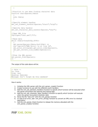 }
//Function to use when finding character data
function char($parser,$data)
{
echo $data;
}
//Specify element handler
xml_set_element_handler($parser,"start","stop");
//Specify data handler
xml_set_character_data_handler($parser,"char");
//Open XML file
$fp=fopen("test.xml","r");
//Read data
while ($data=fread($fp,4096))
{
xml_parse($parser,$data,feof($fp)) or
die (sprintf("XML Error: %s at line %d",
xml_error_string(xml_get_error_code($parser)),
xml_get_current_line_number($parser)));
}
//Free the XML parser
xml_parser_free($parser);
?>
The output of the code above will be:

-- Note -To: Tove
From: Jani
Heading: Reminder
Message: Don't forget me this weekend!
How it works:
1. Initialize the XML parser with the xml_parser_create() function
2. Create functions to use with the different event handlers
3. Add the xml_set_element_handler() function to specify which function will be executed when
the parser encounters the opening and closing tags
4. Add the xml_set_character_data_handler() function to specify which function will execute
when the parser encounters character data
5. Parse the file "test.xml" with the xml_parse() function
6. In case of an error, add xml_error_string() function to convert an XML error to a textual
description
7. Call the xml_parser_free() function to release the memory allocated with the
xml_parser_create() function

PHP XML DOM

 