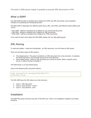 The built-in DOM parser makes it possible to process XML documents in PHP.

What is DOM?
The W3C DOM provides a standard set of objects for HTML and XML documents, and a standard
interface for accessing and manipulating them.
The W3C DOM is separated into different parts (Core, XML, and HTML) and different levels (DOM Level
1/2/3):
* Core DOM - defines a standard set of objects for any structured document
* XML DOM - defines a standard set of objects for XML documents
* HTML DOM - defines a standard set of objects for HTML documents
If you want to learn more about the XML DOM, please visit our XML DOM tutorial.

XML Parsing
To read and update - create and manipulate - an XML document, you will need an XML parser.
There are two basic types of XML parsers:
Tree-based parser: This parser transforms an XML document into a tree structure. It analyzes
the whole document, and provides access to the tree elements
Event-based parser: Views an XML document as a series of events. When a specific event
occurs, it calls a function to handle it
The DOM parser is an tree-based parser.
Look at the following XML document fraction:

<?xml version="1.0" encoding="ISO-8859-1"?>
<from>Jani</from>
The XML DOM sees the XML above as a tree structure:
Level 1: XML Document
Level 2: Root element: <from>
Level 3: Text element: "Jani"

Installation
The DOM XML parser functions are part of the PHP core. There is no installation needed to use these
functions.

 