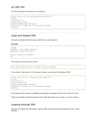 An XML File
The XML file below will be used in our example:

<?xml version="1.0" encoding="ISO-8859-1"?>
<note>
<to>Tove</to>
<from>Jani</from>
<heading>Reminder</heading>
<body>Don't forget me this weekend!</body>
</note>

Load and Output XML
We want to initialize the XML parser, load the xml, and output it:

Example
<?php
$xmlDoc = new DOMDocument();
$xmlDoc->load("note.xml");
print $xmlDoc->saveXML();
?>
The output of the code above will be:

Tove Jani Reminder Don't forget me this weekend!
If you select "View source" in the browser window, you will see the following HTML:

<?xml version="1.0" encoding="ISO-8859-1"?>
<note>
<to>Tove</to>
<from>Jani</from>
<heading>Reminder</heading>
<body>Don't forget me this weekend!</body>
</note>
The example above creates a DOMDocument-Object and loads the XML from "note.xml" into it.
Then the saveXML() function puts the internal XML document into a string, so we can output it.

Looping through XML
We want to initialize the XML parser, load the XML, and loop through all elements of the <note>
element:

 