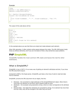 Example
<?php
$xmlDoc = new DOMDocument();
$xmlDoc->load("note.xml");
$x = $xmlDoc->documentElement;
foreach ($x->childNodes AS $item)
{
print $item->nodeName . " = " . $item->nodeValue . "<br />";
}
?>
The output of the code above will be:

#text =
to = Tove
#text =
from = Jani
#text =
heading = Reminder
#text =
body = Don't forget me this weekend!
#text =
In the example above you see that there are empty text nodes between each element.
When XML generates, it often contains white-spaces between the nodes. The XML DOM parser treats
these as ordinary elements, and if you are not aware of them, they sometimes cause problems.

PHP SimpleXML
SimpleXML handles the most common XML tasks and leaves the rest for other
extensions.

What is SimpleXML?
SimpleXML is new in PHP 5. It is an easy way of getting an element's attributes and text, if you know
the XML document's layout.
Compared to DOM or the Expat parser, SimpleXML just takes a few lines of code to read text data
from an element.
SimpleXML converts the XML document into an object, like this:
Elements - Are converted to single attributes of the SimpleXMLElement object. When there's
more than one element on one level, they're placed inside an array
Attributes - Are accessed using associative arrays, where an index corresponds to the attribute
name
Element Data - Text data from elements are converted to strings. If an element has more than
one text node, they will be arranged in the order they are found

 