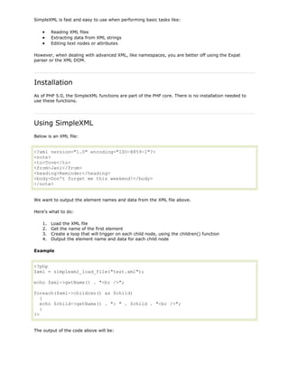 SimpleXML is fast and easy to use when performing basic tasks like:
Reading XML files
Extracting data from XML strings
Editing text nodes or attributes
However, when dealing with advanced XML, like namespaces, you are better off using the Expat
parser or the XML DOM.

Installation
As of PHP 5.0, the SimpleXML functions are part of the PHP core. There is no installation needed to
use these functions.

Using SimpleXML
Below is an XML file:

<?xml version="1.0" encoding="ISO-8859-1"?>
<note>
<to>Tove</to>
<from>Jani</from>
<heading>Reminder</heading>
<body>Don't forget me this weekend!</body>
</note>
We want to output the element names and data from the XML file above.
Here's what to do:
1.
2.
3.
4.

Load the XML file
Get the name of the first element
Create a loop that will trigger on each child node, using the children() function
Output the element name and data for each child node

Example

<?php
$xml = simplexml_load_file("test.xml");
echo $xml->getName() . "<br />";
foreach($xml->children() as $child)
{
echo $child->getName() . ": " . $child . "<br />";
}
?>
The output of the code above will be:

 