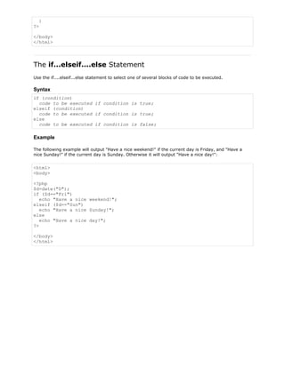 }
?>
</body>
</html>

The if...elseif....else Statement
Use the if....elseif...else statement to select one of several blocks of code to be executed.

Syntax
if (condition)
code to be executed if condition is true;
elseif (condition)
code to be executed if condition is true;
else
code to be executed if condition is false;

Example
The following example will output "Have a nice weekend!" if the current day is Friday, and "Have a
nice Sunday!" if the current day is Sunday. Otherwise it will output "Have a nice day!":

<html>
<body>
<?php
$d=date("D");
if ($d=="Fri")
echo "Have a nice weekend!";
elseif ($d=="Sun")
echo "Have a nice Sunday!";
else
echo "Have a nice day!";
?>
</body>
</html>

 