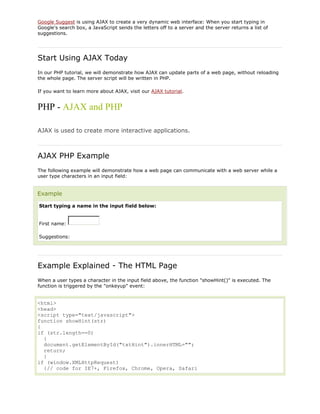 Google Suggest is using AJAX to create a very dynamic web interface: When you start typing in
Google's search box, a JavaScript sends the letters off to a server and the server returns a list of
suggestions.

Start Using AJAX Today
In our PHP tutorial, we will demonstrate how AJAX can update parts of a web page, without reloading
the whole page. The server script will be written in PHP.
If you want to learn more about AJAX, visit our AJAX tutorial.

PHP - AJAX and PHP
AJAX is used to create more interactive applications.

AJAX PHP Example
The following example will demonstrate how a web page can communicate with a web server while a
user type characters in an input field:

Example
Start typing a name in the input field below:

First name:
Suggestions:

Example Explained - The HTML Page
When a user types a character in the input field above, the function "showHint()" is executed. The
function is triggered by the "onkeyup" event:

<html>
<head>
<script type="text/javascript">
function showHint(str)
{
if (str.length==0)
{
document.getElementById("txtHint").innerHTML="";
return;
}
if (window.XMLHttpRequest)
{// code for IE7+, Firefox, Chrome, Opera, Safari

 