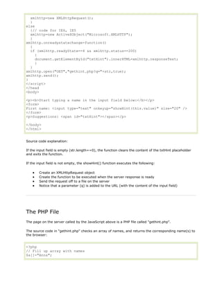 xmlhttp=new XMLHttpRequest();
}
else
{// code for IE6, IE5
xmlhttp=new ActiveXObject("Microsoft.XMLHTTP");
}
xmlhttp.onreadystatechange=function()
{
if (xmlhttp.readyState==4 && xmlhttp.status==200)
{
document.getElementById("txtHint").innerHTML=xmlhttp.responseText;
}
}
xmlhttp.open("GET","gethint.php?q="+str,true);
xmlhttp.send();
}
</script>
</head
<body>
<p><b>Start typing a name in the input field below:</b></p>
<form>
First name: <input type="text" onkeyup="showHint(this.value)" size="20" />
</form>
<p>Suggestions: <span id="txtHint"></span></p>
</body>
</html>
Source code explanation:
If the input field is empty (str.length==0), the function clears the content of the txtHint placeholder
and exits the function.
If the input field is not empty, the showHint() function executes the following:
Create an XMLHttpRequest object
Create the function to be executed when the server response is ready
Send the request off to a file on the server
Notice that a parameter (q) is added to the URL (with the content of the input field)

The PHP File
The page on the server called by the JavaScript above is a PHP file called "gethint.php".
The source code in "gethint.php" checks an array of names, and returns the corresponding name(s) to
the browser:

<?php
// Fill up array with names
$a[]="Anna";

 