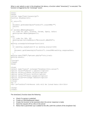 When a user selects a user in the dropdown list above, a function called "showUser()" is executed. The
function is triggered by the "onchange" event:

<html>
<head>
<script type="text/javascript">
function showUser(str)
{
if (str=="")
{
document.getElementById("txtHint").innerHTML="";
return;
}
if (window.XMLHttpRequest)
{// code for IE7+, Firefox, Chrome, Opera, Safari
xmlhttp=new XMLHttpRequest();
}
else
{// code for IE6, IE5
xmlhttp=new ActiveXObject("Microsoft.XMLHTTP");
}
xmlhttp.onreadystatechange=function()
{
if (xmlhttp.readyState==4 && xmlhttp.status==200)
{
document.getElementById("txtHint").innerHTML=xmlhttp.responseText;
}
}
xmlhttp.open("GET","getuser.php?q="+str,true);
xmlhttp.send();
}
</script>
</head>
<body>
<form>
<select name="users" onchange="showUser(this.value)">
<option value="">Select a person:</option>
<option value="1">Peter Griffin</option>
<option value="2">Lois Griffin</option>
<option value="3">Glenn Quagmire</option>
<option value="4">Joseph Swanson</option>
</select>
</form>
<br />
<div id="txtHint"><b>Person info will be listed here.</b></div>
</body>
</html>
The showUser() function does the following:
Check if a person is selected
Create an XMLHttpRequest object
Create the function to be executed when the server response is ready
Send the request off to a file on the server
Notice that a parameter (q) is added to the URL (with the content of the dropdown list)

 