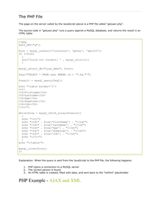 The PHP File
The page on the server called by the JavaScript above is a PHP file called "getuser.php".
The source code in "getuser.php" runs a query against a MySQL database, and returns the result in an
HTML table:

<?php
$q=$_GET["q"];
$con = mysql_connect('localhost', 'peter', 'abc123');
if (!$con)
{
die('Could not connect: ' . mysql_error());
}
mysql_select_db("ajax_demo", $con);
$sql="SELECT * FROM user WHERE id = '".$q."'";
$result = mysql_query($sql);
echo "<table border='1'>
<tr>
<th>Firstname</th>
<th>Lastname</th>
<th>Age</th>
<th>Hometown</th>
<th>Job</th>
</tr>";
while($row = mysql_fetch_array($result))
{
echo "<tr>";
echo "<td>" . $row['FirstName'] . "</td>";
echo "<td>" . $row['LastName'] . "</td>";
echo "<td>" . $row['Age'] . "</td>";
echo "<td>" . $row['Hometown'] . "</td>";
echo "<td>" . $row['Job'] . "</td>";
echo "</tr>";
}
echo "</table>";
mysql_close($con);
?>
Explanation: When the query is sent from the JavaScript to the PHP file, the following happens:
1. PHP opens a connection to a MySQL server
2. The correct person is found
3. An HTML table is created, filled with data, and sent back to the "txtHint" placeholder

PHP Example - AJAX and XML

 