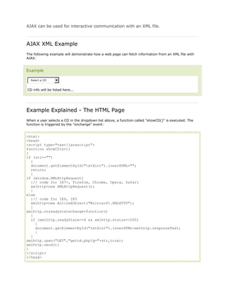 AJAX can be used for interactive communication with an XML file.

AJAX XML Example
The following example will demonstrate how a web page can fetch information from an XML file with
AJAX:

Example
Selec t a CD:

CD info will be listed here...

Example Explained - The HTML Page
When a user selects a CD in the dropdown list above, a function called "showCD()" is executed. The
function is triggered by the "onchange" event:

<html>
<head>
<script type="text/javascript">
function showCD(str)
{
if (str=="")
{
document.getElementById("txtHint").innerHTML="";
return;
}
if (window.XMLHttpRequest)
{// code for IE7+, Firefox, Chrome, Opera, Safari
xmlhttp=new XMLHttpRequest();
}
else
{// code for IE6, IE5
xmlhttp=new ActiveXObject("Microsoft.XMLHTTP");
}
xmlhttp.onreadystatechange=function()
{
if (xmlhttp.readyState==4 && xmlhttp.status==200)
{
document.getElementById("txtHint").innerHTML=xmlhttp.responseText;
}
}
xmlhttp.open("GET","getcd.php?q="+str,true);
xmlhttp.send();
}
</script>
</head>

 
