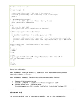 function showResult(str)
{
if (str.length==0)
{
document.getElementById("livesearch").innerHTML="";
document.getElementById("livesearch").style.border="0px";
return;
}
if (window.XMLHttpRequest)
{// code for IE7+, Firefox, Chrome, Opera, Safari
xmlhttp=new XMLHttpRequest();
}
else
{// code for IE6, IE5
xmlhttp=new ActiveXObject("Microsoft.XMLHTTP");
}
xmlhttp.onreadystatechange=function()
{
if (xmlhttp.readyState==4 && xmlhttp.status==200)
{
document.getElementById("livesearch").innerHTML=xmlhttp.responseText;
document.getElementById("livesearch").style.border="1px solid #A5ACB2";
}
}
xmlhttp.open("GET","livesearch.php?q="+str,true);
xmlhttp.send();
}
</script>
</head>
<body>
<form>
<input type="text" size="30" onkeyup="showResult(this.value)" />
<div id="livesearch"></div>
</form>
</body>
</html>
Source code explanation:
If the input field is empty (str.length==0), the function clears the content of the livesearch
placeholder and exits the function.
If the input field is not empty, the showResult() function executes the following:
Create an XMLHttpRequest object
Create the function to be executed when the server response is ready
Send the request off to a file on the server
Notice that a parameter (q) is added to the URL (with the content of the input field)

The PHP File
The page on the server called by the JavaScript above is a PHP file called "livesearch.php".

 