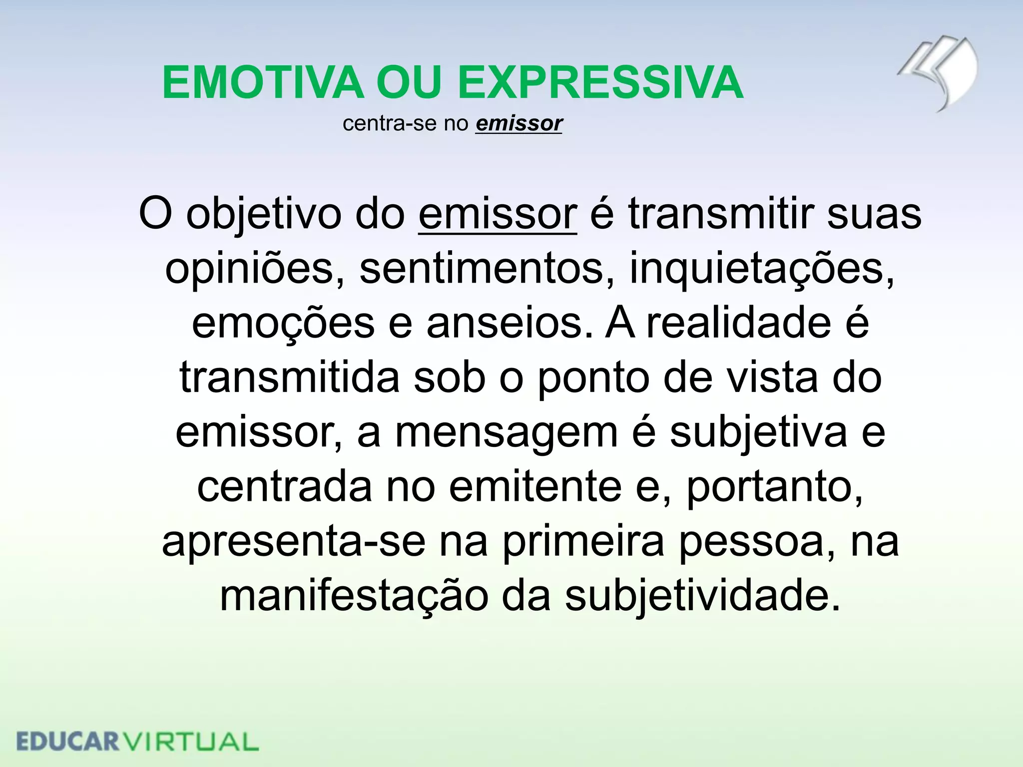 EMOTIVA OU EXPRESSIVA
centra-se no emissor
O objetivo do emissor é transmitir suas
opiniões, sentimentos, inquietações,
emoções e anseios. A realidade é
transmitida sob o ponto de vista do
emissor, a mensagem é subjetiva e
centrada no emitente e, portanto,
apresenta-se na primeira pessoa, na
manifestação da subjetividade.
 
